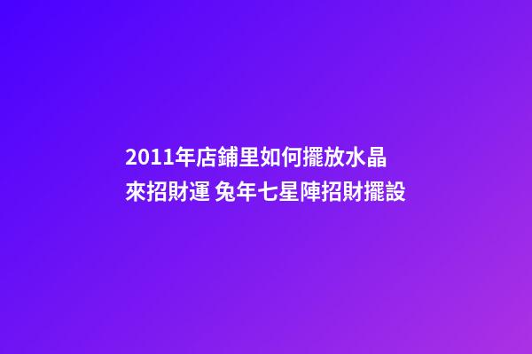 2011年店鋪里如何擺放水晶來招財運 兔年七星陣招財擺設